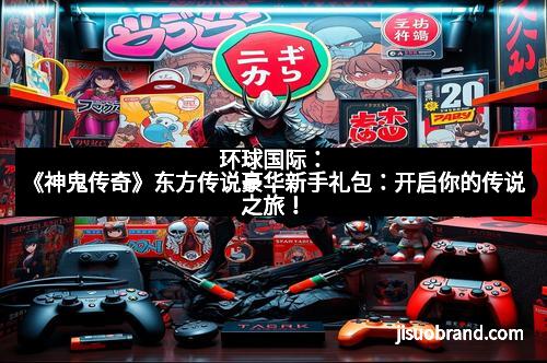 环球国际:《神鬼传奇》东方传说豪华新手礼包:开启你的传说之旅!